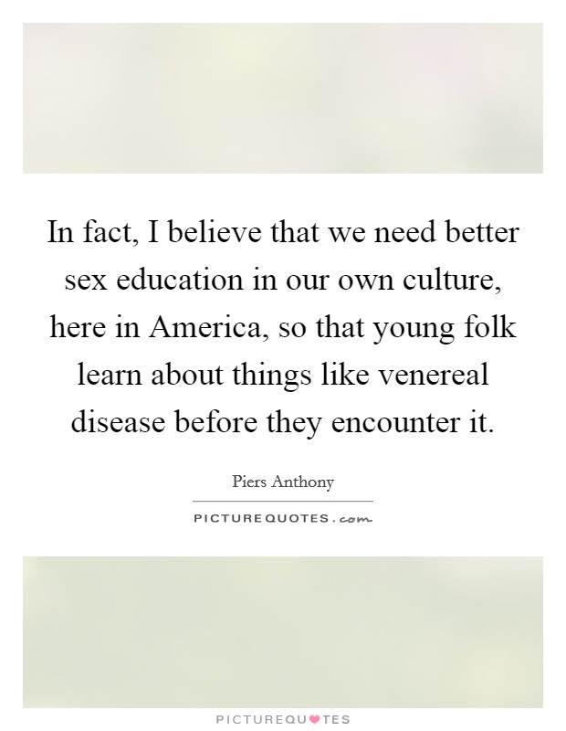 In fact, I believe that we need better sex education in our own culture, here in America, so that young folk learn about things like venereal disease before they encounter it. Picture Quote #1