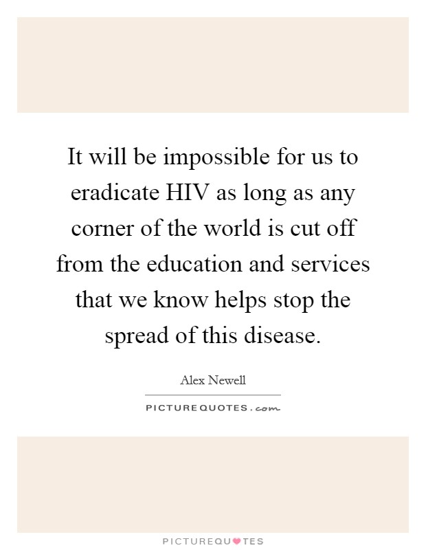 It will be impossible for us to eradicate HIV as long as any corner of the world is cut off from the education and services that we know helps stop the spread of this disease. Picture Quote #1