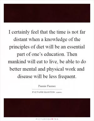 I certainly feel that the time is not far distant when a knowledge of the principles of diet will be an essential part of one’s education. Then mankind will eat to live, be able to do better mental and physical work and disease will be less frequent Picture Quote #1