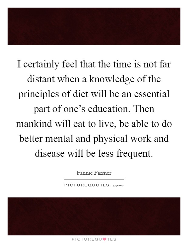 I certainly feel that the time is not far distant when a knowledge of the principles of diet will be an essential part of one's education. Then mankind will eat to live, be able to do better mental and physical work and disease will be less frequent. Picture Quote #1