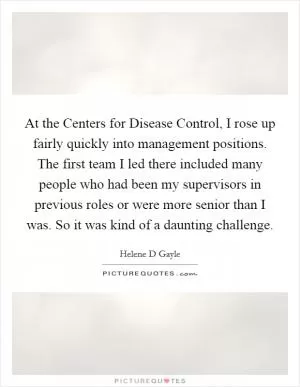 At the Centers for Disease Control, I rose up fairly quickly into management positions. The first team I led there included many people who had been my supervisors in previous roles or were more senior than I was. So it was kind of a daunting challenge Picture Quote #1