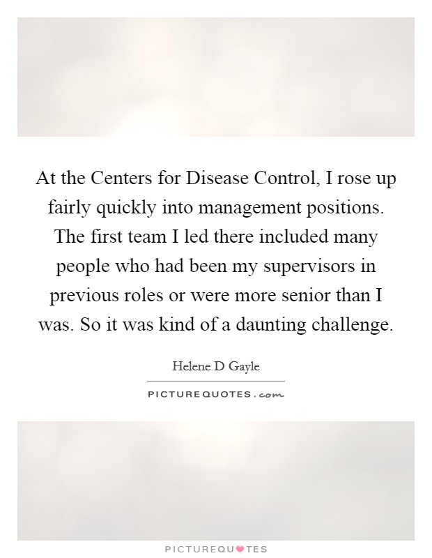 At the Centers for Disease Control, I rose up fairly quickly into management positions. The first team I led there included many people who had been my supervisors in previous roles or were more senior than I was. So it was kind of a daunting challenge. Picture Quote #1