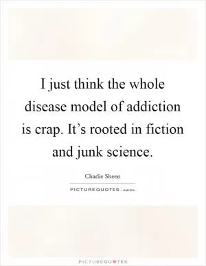 I just think the whole disease model of addiction is crap. It’s rooted in fiction and junk science Picture Quote #1