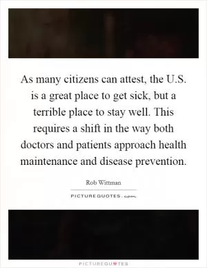 As many citizens can attest, the U.S. is a great place to get sick, but a terrible place to stay well. This requires a shift in the way both doctors and patients approach health maintenance and disease prevention Picture Quote #1