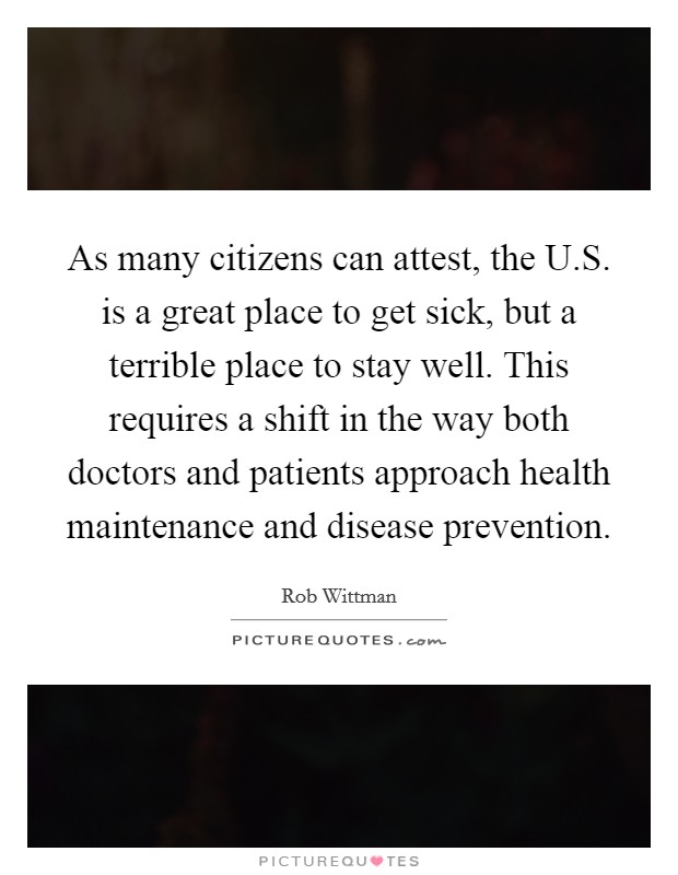 As many citizens can attest, the U.S. is a great place to get sick, but a terrible place to stay well. This requires a shift in the way both doctors and patients approach health maintenance and disease prevention. Picture Quote #1