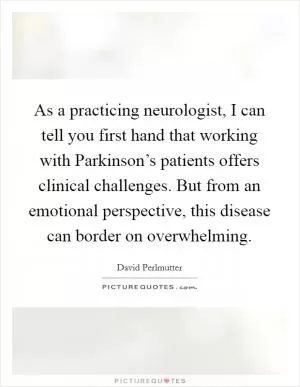 As a practicing neurologist, I can tell you first hand that working with Parkinson’s patients offers clinical challenges. But from an emotional perspective, this disease can border on overwhelming Picture Quote #1