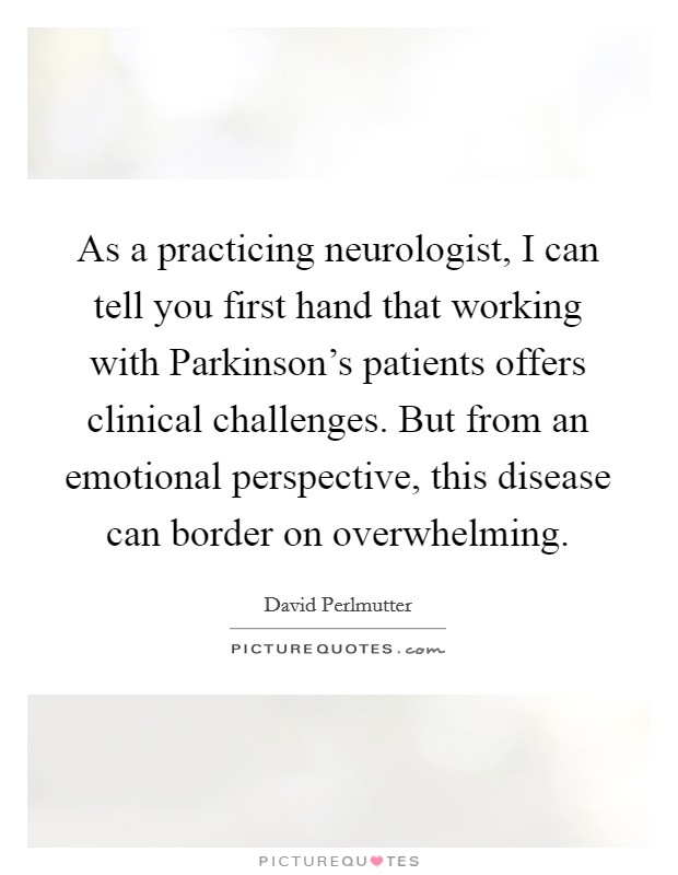 As a practicing neurologist, I can tell you first hand that working with Parkinson's patients offers clinical challenges. But from an emotional perspective, this disease can border on overwhelming. Picture Quote #1