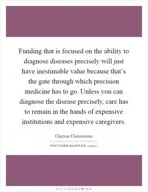 Funding that is focused on the ability to diagnose diseases precisely will just have inestimable value because that’s the gate through which precision medicine has to go. Unless you can diagnose the disease precisely, care has to remain in the hands of expensive institutions and expensive caregivers Picture Quote #1