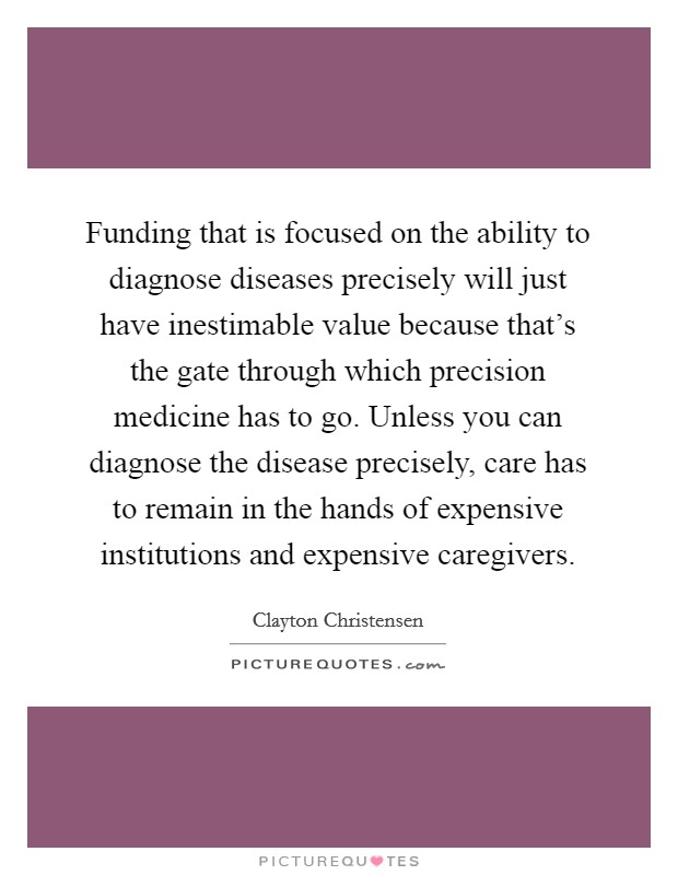 Funding that is focused on the ability to diagnose diseases precisely will just have inestimable value because that's the gate through which precision medicine has to go. Unless you can diagnose the disease precisely, care has to remain in the hands of expensive institutions and expensive caregivers. Picture Quote #1
