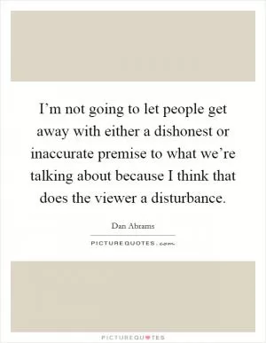 I’m not going to let people get away with either a dishonest or inaccurate premise to what we’re talking about because I think that does the viewer a disturbance Picture Quote #1
