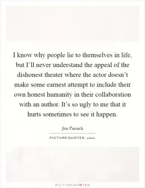 I know why people lie to themselves in life, but I’ll never understand the appeal of the dishonest theater where the actor doesn’t make some earnest attempt to include their own honest humanity in their collaboration with an author. It’s so ugly to me that it hurts sometimes to see it happen Picture Quote #1