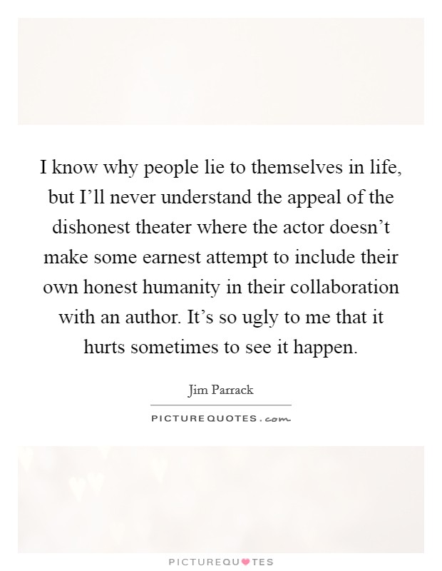 I know why people lie to themselves in life, but I'll never understand the appeal of the dishonest theater where the actor doesn't make some earnest attempt to include their own honest humanity in their collaboration with an author. It's so ugly to me that it hurts sometimes to see it happen. Picture Quote #1
