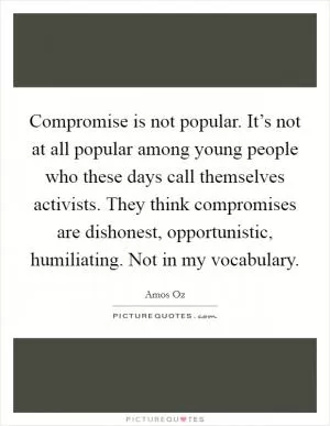 Compromise is not popular. It’s not at all popular among young people who these days call themselves activists. They think compromises are dishonest, opportunistic, humiliating. Not in my vocabulary Picture Quote #1