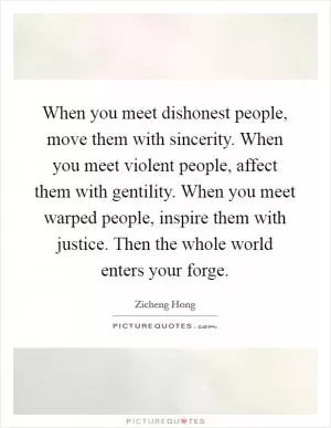 When you meet dishonest people, move them with sincerity. When you meet violent people, affect them with gentility. When you meet warped people, inspire them with justice. Then the whole world enters your forge Picture Quote #1