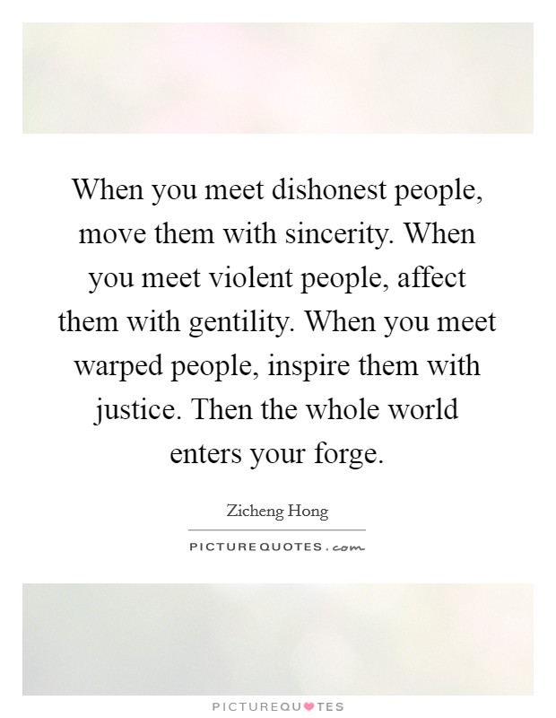 When you meet dishonest people, move them with sincerity. When you meet violent people, affect them with gentility. When you meet warped people, inspire them with justice. Then the whole world enters your forge. Picture Quote #1