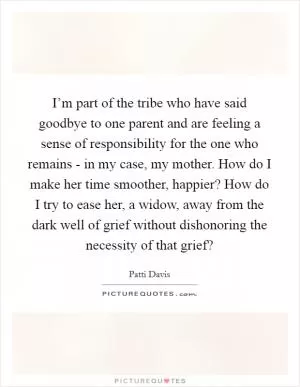 I’m part of the tribe who have said goodbye to one parent and are feeling a sense of responsibility for the one who remains - in my case, my mother. How do I make her time smoother, happier? How do I try to ease her, a widow, away from the dark well of grief without dishonoring the necessity of that grief? Picture Quote #1