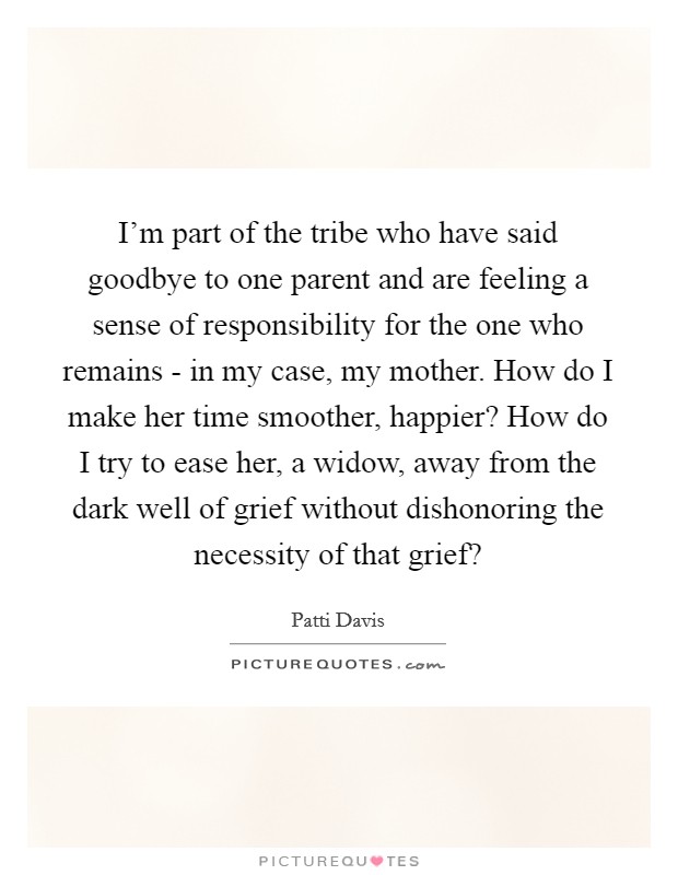 I'm part of the tribe who have said goodbye to one parent and are feeling a sense of responsibility for the one who remains - in my case, my mother. How do I make her time smoother, happier? How do I try to ease her, a widow, away from the dark well of grief without dishonoring the necessity of that grief? Picture Quote #1