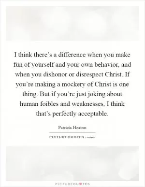 I think there’s a difference when you make fun of yourself and your own behavior, and when you dishonor or disrespect Christ. If you’re making a mockery of Christ is one thing. But if you’re just joking about human foibles and weaknesses, I think that’s perfectly acceptable Picture Quote #1