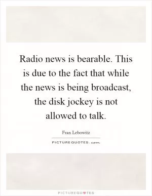 Radio news is bearable. This is due to the fact that while the news is being broadcast, the disk jockey is not allowed to talk Picture Quote #1