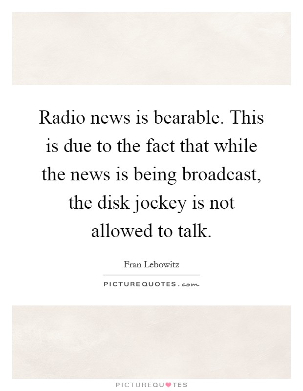 Radio news is bearable. This is due to the fact that while the news is being broadcast, the disk jockey is not allowed to talk. Picture Quote #1
