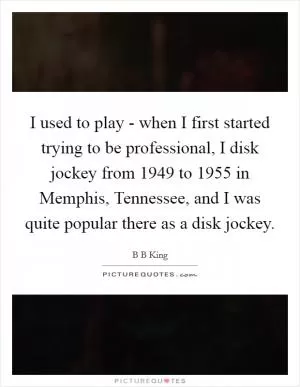 I used to play - when I first started trying to be professional, I disk jockey from 1949 to 1955 in Memphis, Tennessee, and I was quite popular there as a disk jockey Picture Quote #1