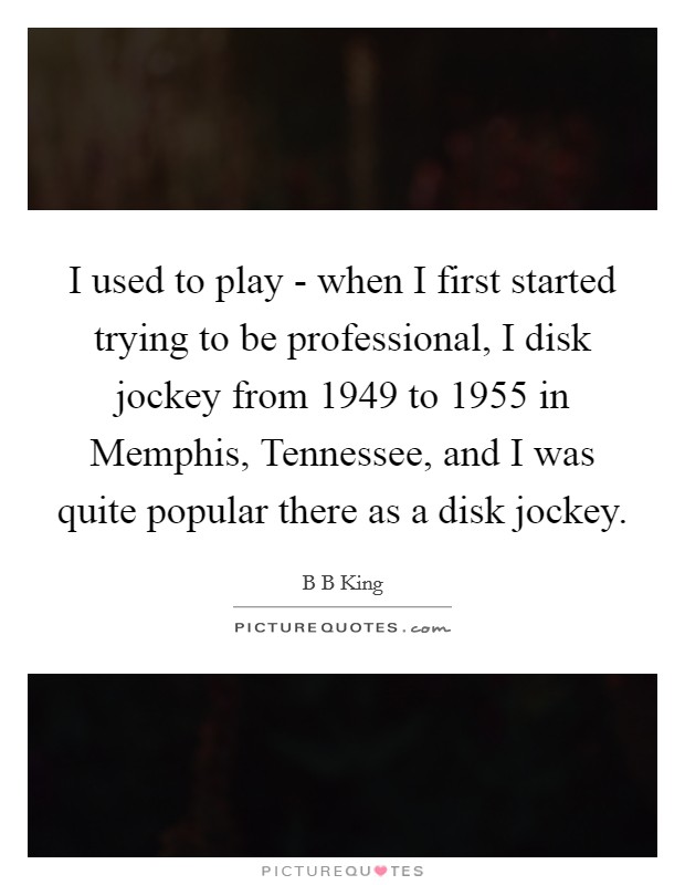 I used to play - when I first started trying to be professional, I disk jockey from 1949 to 1955 in Memphis, Tennessee, and I was quite popular there as a disk jockey. Picture Quote #1