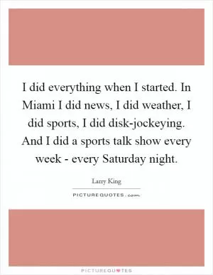 I did everything when I started. In Miami I did news, I did weather, I did sports, I did disk-jockeying. And I did a sports talk show every week - every Saturday night Picture Quote #1