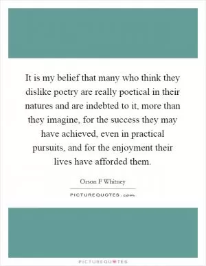 It is my belief that many who think they dislike poetry are really poetical in their natures and are indebted to it, more than they imagine, for the success they may have achieved, even in practical pursuits, and for the enjoyment their lives have afforded them Picture Quote #1