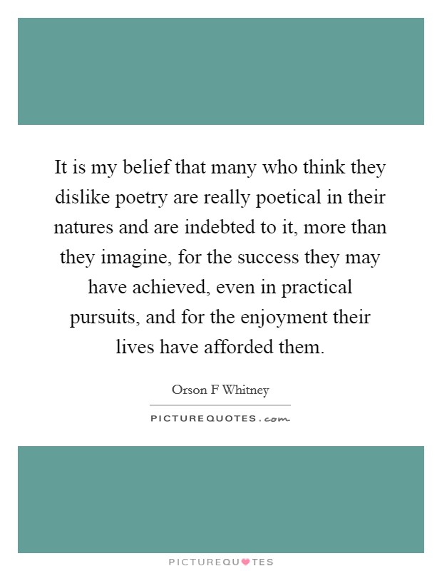 It is my belief that many who think they dislike poetry are really poetical in their natures and are indebted to it, more than they imagine, for the success they may have achieved, even in practical pursuits, and for the enjoyment their lives have afforded them. Picture Quote #1