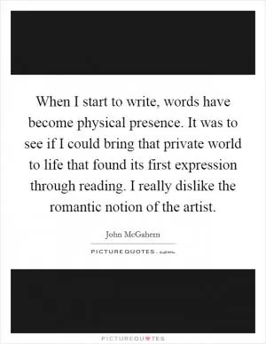 When I start to write, words have become physical presence. It was to see if I could bring that private world to life that found its first expression through reading. I really dislike the romantic notion of the artist Picture Quote #1