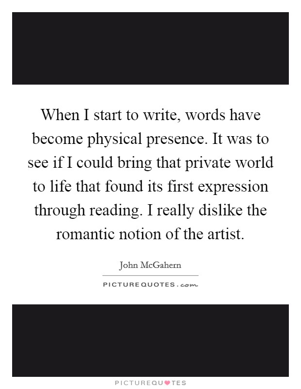 When I start to write, words have become physical presence. It was to see if I could bring that private world to life that found its first expression through reading. I really dislike the romantic notion of the artist. Picture Quote #1