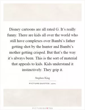 Disney cartoons are all rated G. It’s really funny. There are kids all over the world who still have complexes over Bambi’s father getting shot by the hunter and Bambi’s mother getting crisped. But that’s the way it’s always been. This is the sort of material that appeals to kids. Kids understand it instinctively. They grip it Picture Quote #1