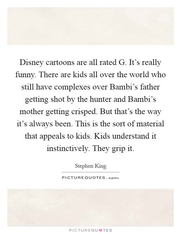 Disney cartoons are all rated G. It's really funny. There are kids all over the world who still have complexes over Bambi's father getting shot by the hunter and Bambi's mother getting crisped. But that's the way it's always been. This is the sort of material that appeals to kids. Kids understand it instinctively. They grip it. Picture Quote #1