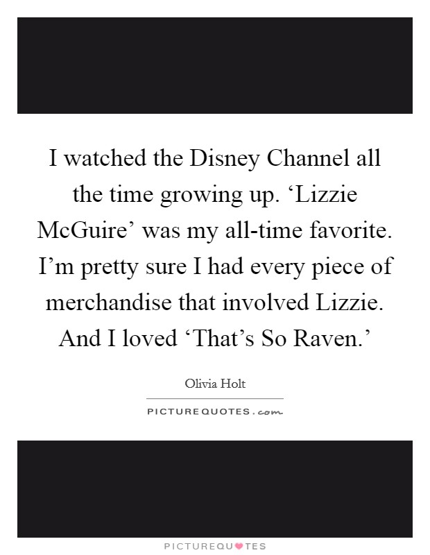 I watched the Disney Channel all the time growing up. ‘Lizzie McGuire' was my all-time favorite. I'm pretty sure I had every piece of merchandise that involved Lizzie. And I loved ‘That's So Raven.' Picture Quote #1