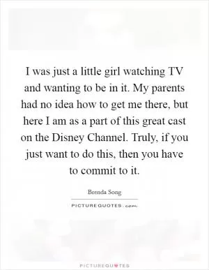 I was just a little girl watching TV and wanting to be in it. My parents had no idea how to get me there, but here I am as a part of this great cast on the Disney Channel. Truly, if you just want to do this, then you have to commit to it Picture Quote #1