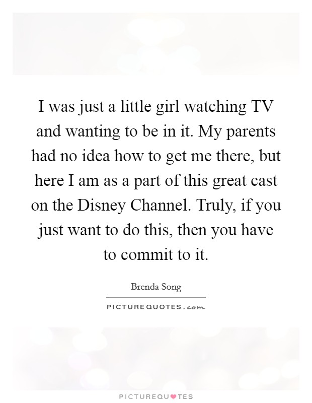 I was just a little girl watching TV and wanting to be in it. My parents had no idea how to get me there, but here I am as a part of this great cast on the Disney Channel. Truly, if you just want to do this, then you have to commit to it. Picture Quote #1