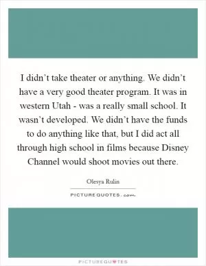 I didn’t take theater or anything. We didn’t have a very good theater program. It was in western Utah - was a really small school. It wasn’t developed. We didn’t have the funds to do anything like that, but I did act all through high school in films because Disney Channel would shoot movies out there Picture Quote #1