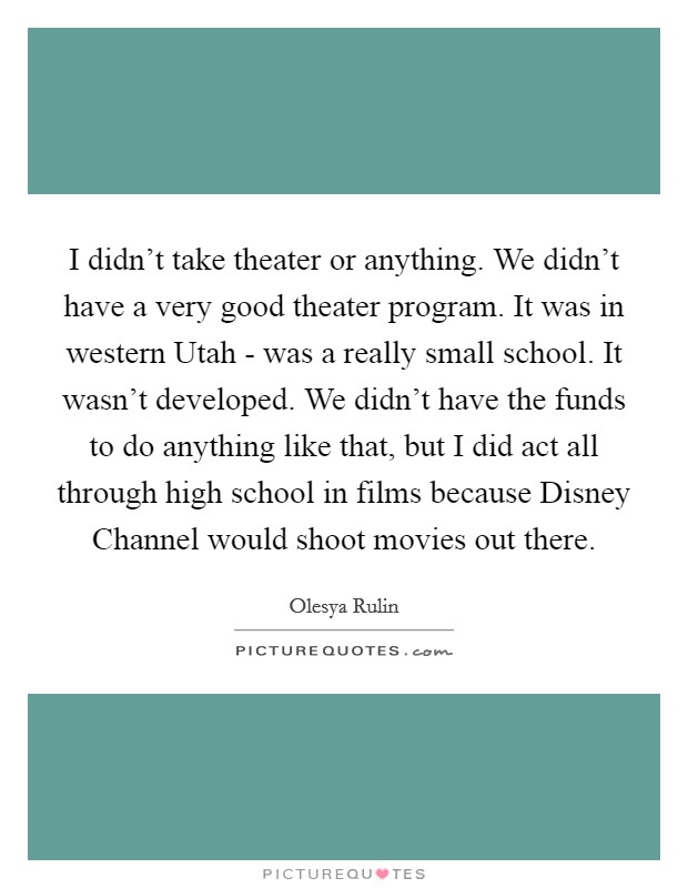 I didn't take theater or anything. We didn't have a very good theater program. It was in western Utah - was a really small school. It wasn't developed. We didn't have the funds to do anything like that, but I did act all through high school in films because Disney Channel would shoot movies out there. Picture Quote #1