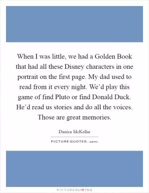 When I was little, we had a Golden Book that had all these Disney characters in one portrait on the first page. My dad used to read from it every night. We’d play this game of find Pluto or find Donald Duck. He’d read us stories and do all the voices. Those are great memories Picture Quote #1
