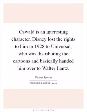 Oswald is an interesting character. Disney lost the rights to him in 1928 to Universal, who was distributing the cartoons and basically handed him over to Walter Lantz Picture Quote #1