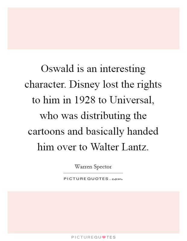 Oswald is an interesting character. Disney lost the rights to him in 1928 to Universal, who was distributing the cartoons and basically handed him over to Walter Lantz. Picture Quote #1