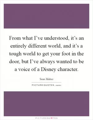 From what I’ve understood, it’s an entirely different world, and it’s a tough world to get your foot in the door, but I’ve always wanted to be a voice of a Disney character Picture Quote #1
