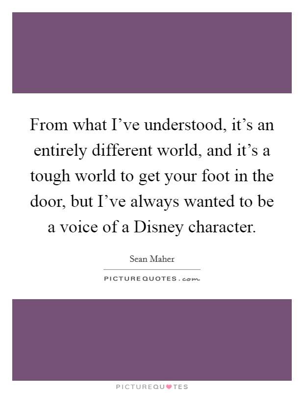 From what I've understood, it's an entirely different world, and it's a tough world to get your foot in the door, but I've always wanted to be a voice of a Disney character. Picture Quote #1