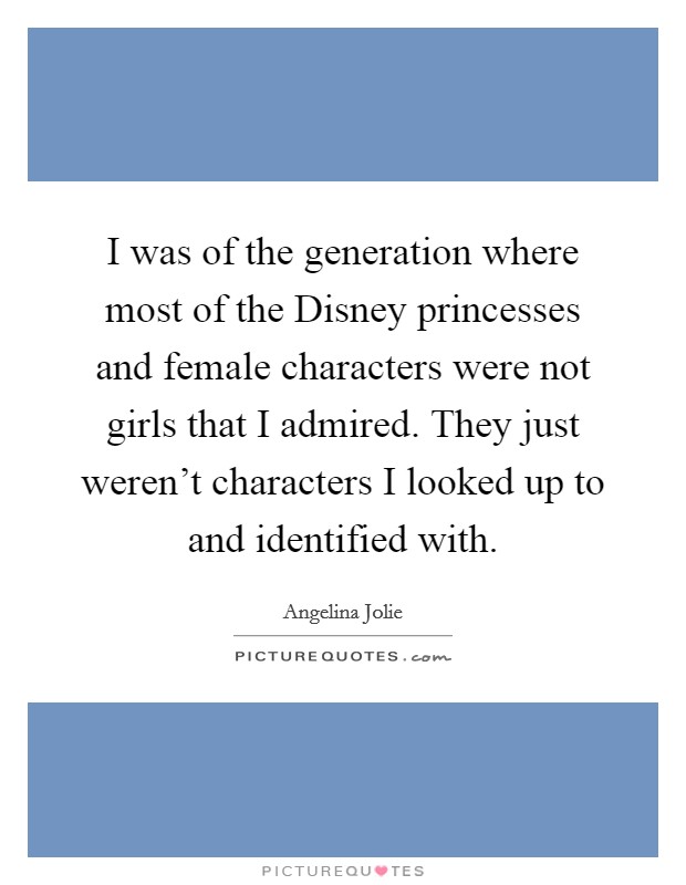 I was of the generation where most of the Disney princesses and female characters were not girls that I admired. They just weren't characters I looked up to and identified with. Picture Quote #1