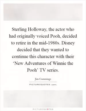 Sterling Holloway, the actor who had originally voiced Pooh, decided to retire in the mid-1980s. Disney decided that they wanted to continue this character with their ‘New Adventures of Winnie the Pooh’ TV series Picture Quote #1