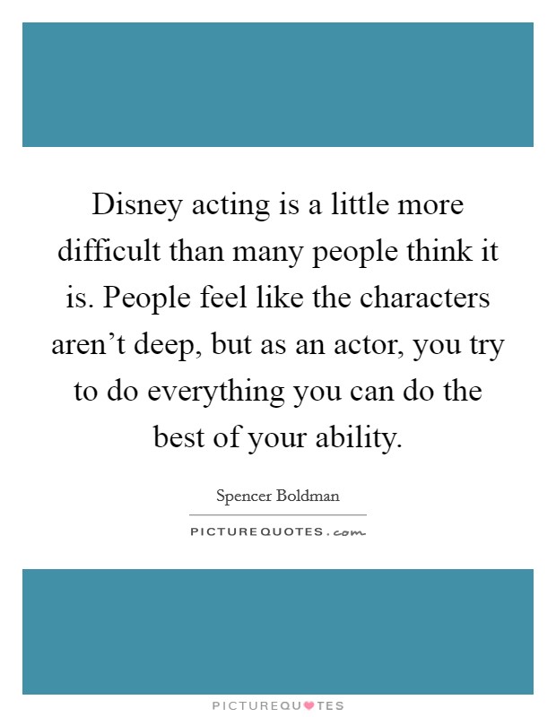 Disney acting is a little more difficult than many people think it is. People feel like the characters aren't deep, but as an actor, you try to do everything you can do the best of your ability. Picture Quote #1