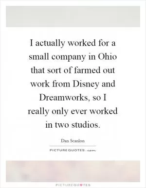 I actually worked for a small company in Ohio that sort of farmed out work from Disney and Dreamworks, so I really only ever worked in two studios Picture Quote #1