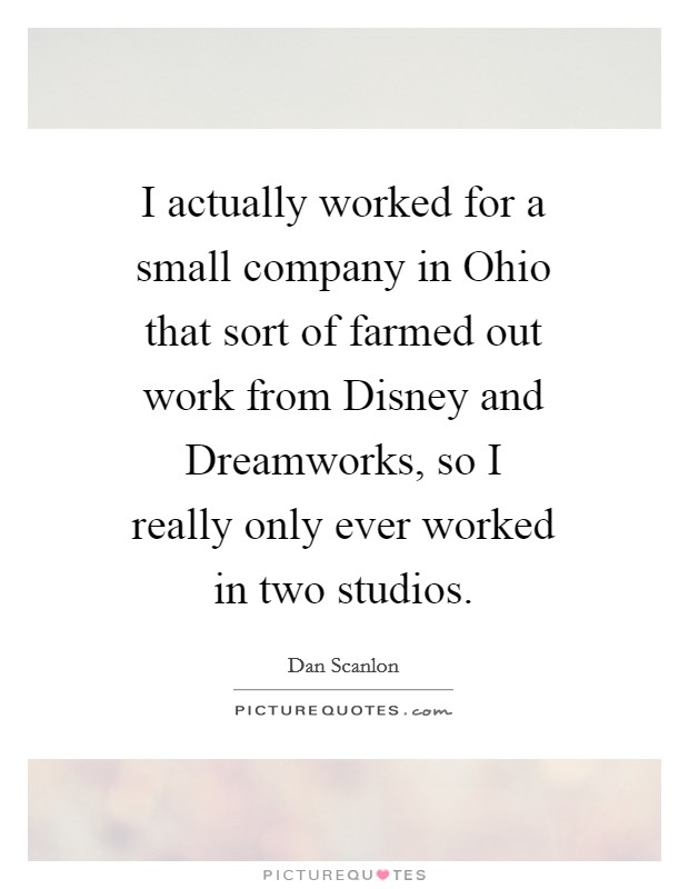 I actually worked for a small company in Ohio that sort of farmed out work from Disney and Dreamworks, so I really only ever worked in two studios. Picture Quote #1