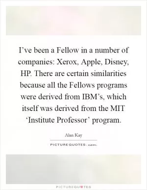 I’ve been a Fellow in a number of companies: Xerox, Apple, Disney, HP. There are certain similarities because all the Fellows programs were derived from IBM’s, which itself was derived from the MIT ‘Institute Professor’ program Picture Quote #1