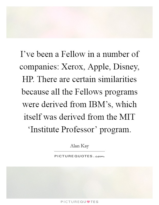 I've been a Fellow in a number of companies: Xerox, Apple, Disney, HP. There are certain similarities because all the Fellows programs were derived from IBM's, which itself was derived from the MIT ‘Institute Professor' program. Picture Quote #1